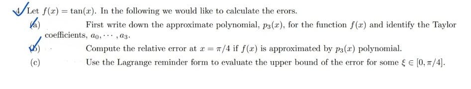 Let f(x) =tan(x). In the following we would like to calculate the erors.
(a)
First write down the approximate polynomial, p3(x), for the function f(x) and identify the Taylor
coefficients, ao,,az.
(c)
Compute the relative error at x = π/4 if f(x) is approximated by p3(x) polynomial.
Use the Lagrange reminder form to evaluate the upper bound of the error for some = [0, π/4].