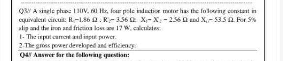 Q3// A single phase 110V, 60 Hz, four pole induction motor has the following constant in
equivalent circuit: R₁-1.86 2: R₂-3.56 02: X₁ X₂-2.56 02 and X,- 53.5 2. For 5%
slip and the iron and friction loss are 17 W, calculates:
1- The input current and input power.
2-The gross power developed and efficiency.
Q4// Answer for the following question: