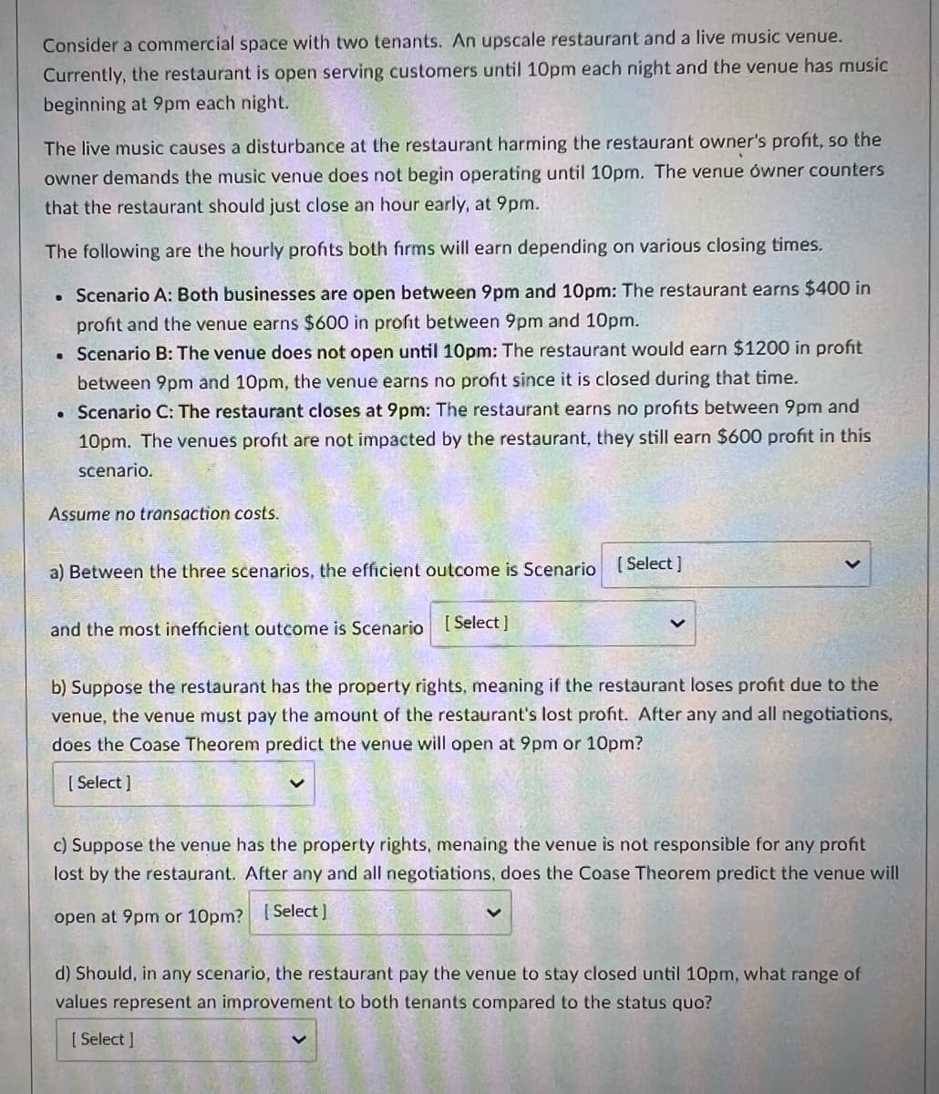 **Consider a Commercial Space with Two Tenants**

An upscale restaurant and a live music venue occupy a shared commercial space. Currently, the restaurant is open serving customers until 10 pm each night, and the venue has music beginning at 9 pm each night.

The live music causes a disturbance at the restaurant, harming the restaurant owner's profit. The restaurant owner demands the music venue does not begin operating until 10 pm. The venue owner counters that the restaurant should just close an hour early, at 9 pm.

The following are the hourly profits both firms will earn depending on various closing times:

- **Scenario A: Both businesses are open between 9 pm and 10 pm** 
  - The restaurant earns $400 in profit.
  - The venue earns $600 in profit between 9 pm and 10 pm.

- **Scenario B: The venue does not open until 10 pm**
  - The restaurant would earn $1200 in profit between 9 pm and 10 pm.
  - The venue earns no profit since it is closed during that time.

- **Scenario C: The restaurant closes at 9 pm**
  - The restaurant earns no profits between 9 pm and 10 pm.
  - The venue's profit is not impacted by the restaurant; they still earn $600 profit in this scenario.

**Assume no transaction costs.**

**Questions:**

a) Between the three scenarios, the efficient outcome is Scenario [ Select ] and the most inefficient outcome is Scenario [ Select ].

b) Suppose the restaurant has the property rights, meaning if the restaurant loses profit due to the venue, the venue must pay the amount of the restaurant's lost profit. After any and all negotiations, does the Coase Theorem predict the venue will open at 9 pm or 10 pm?
   
   [ Select ]

c) Suppose the venue has the property rights, meaning the venue is not responsible for any profit lost by the restaurant. After any and all negotiations, does the Coase Theorem predict the venue will open at 9 pm or 10 pm?
   
   [ Select ]

d) Should, in any scenario, the restaurant pay the venue to stay closed until 10 pm, what range of values represent an improvement to both tenants compared to the status quo?
   
   [ Select ]