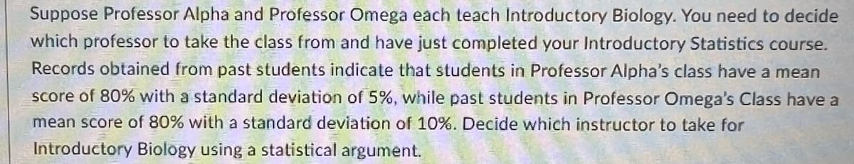 Suppose Professor Alpha and Professor Omega each teach Introductory Biology. You need to decide
which professor to take the class from and have just completed your Introductory Statistics course.
Records obtained from past students indicate that students in Professor Alpha's class have a mean
score of 80% with a standard deviation of 5%, while past students in Professor Omega's Class have a
mean score of 80% with a standard deviation of 10%. Decide which instructor to take for
Introductory Biology using a statistical argument.