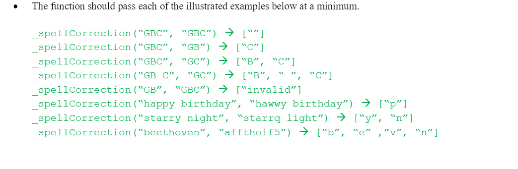 .
The function should pass each of the illustrated examples below at a minimum.
spellCorrection ("GBC", "GBC") → [""]
spellCorrection("GBC", "GB") → ["C"]
_spellCorrection("GBC", "GC") → ["B", "C"]
_spellCorrection("GB C", "GC") → ["B", " ",
spellCorrection("GB", "GBC") → ["invalid"]
spellCorrection ("happy birthday", "hawwy birthday") → ["p"]
spellCorrection("starry night", "starrq light") → ["y", "n"]
_spellCorrection("beethoven", "affthoif5") → ["b", "e" ,"v", "n"]
', "C"]
