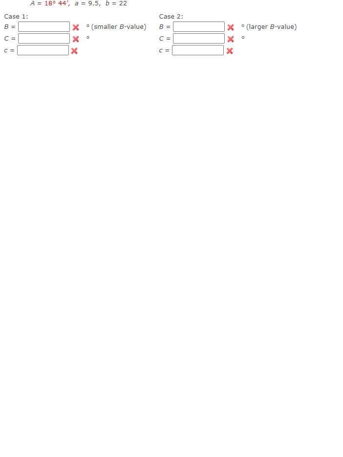 A = 18° 44', a = 9.5, b = 22
Case 1:
Case 2:
B =
X °(smaller B-value)
B =
° (larger B-value)
C =
C =
C =
C =
