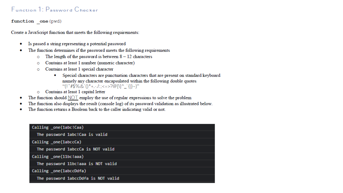 Function 1: Password Checker
function
one (pwd)
Create a JavaScript function that meets the following requirements:
Is passed a string representing a potential password
The function determines if the password meets the following requirements
The length of the password is between 8 – 12 characters
Contains at least 1 number (numeric character)
Contains at least 1 special character
Special characters are punctuation characters that are present on standard keyboard
namely any character encapsulated within the following double quotes
"(I"#$%&' ()*+,-l:;<=>?@[\]^_` {)}-)*
Contains at least 1 capital letter
The function should NOT employ the use of regular expressions to solve the problem
The function also displays the result (console log) of its password validation as illustrated below.
The function returns a Boolean back to the caller indicating valid or not.
Calling _one(labc!Caa)
The password 1abc!Caa is valid
Calling _one(labccCa)
The password labccCa is NOT valid
Calling _one(11bc!aaa)
The password 11bc!aaa is NOT valid
Calling _one(labccDdfa)
The password 1abccDdfa is NOT valid
