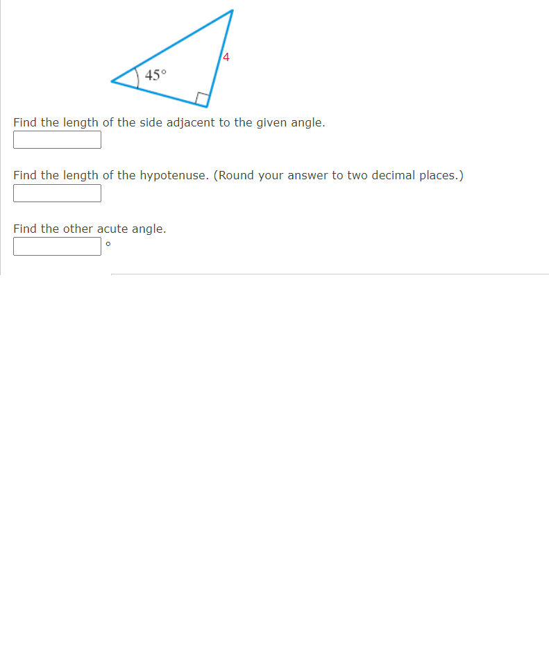 4
45°
Find the length of the side adjacent to the given angle.
Find the length of the hypotenuse. (Round your answer to two decimal places.)
Find the other acute angle.
