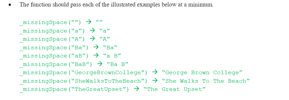 The function should pass each of the illustrated examples below at a minimum.
_missingSpace ("") → ""
_missingSpace ("a") → "a"
_missingSpace ("A") → "A"
_missingSpace ("Ba") → "Ba"
missingSpace ("aB") → "a B"
_missingSpace ("BaB") → "Ba B"
_missingSpace ("GeorgeBrownCollege") → "George Brown College"
missingSpace ("SheWalksToTheBeach") → "She Walks To The Beach"
missingSpace ("TheGreatUpset") → "The Great Upset"
