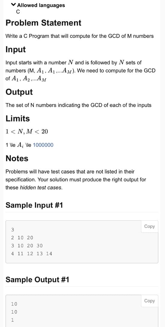 ✓ Allowed languages
с
Problem Statement
Write a C Program that will compute for the GCD of M numbers
Input
Input starts with a number N and is followed by N sets of
numbers (M, A₁, A₁,...AM). We need to compute for the GCD
of A₁, A₂,...AM
Output
The set of N numbers indicating the GCD of each of the inputs
Limits
1 < N, M < 20
1 \le A, \le 1000000
Notes
Problems will have test cases that are not listed in their
specification. Your solution must produce the right output for
these hidden test cases.
Sample Input #1
3
2 10 20
3 10 20 30
4 11 12 13 14
Sample Output #1
10
10
1
Copy
Copy