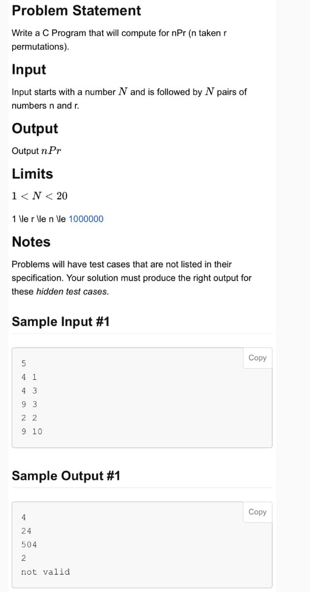 Problem Statement
Write a C Program that will compute for npr (n taken r
permutations).
Input
Input starts with a number N and is followed by N pairs of
numbers n and r.
Output
Output n Pr
Limits
1 <N< 20
1 \le r \le n \le 1000000
Notes
Problems will have test cases that are not listed in their
specification. Your solution must produce the right output for
these hidden test cases.
Sample Input #1
5
4 1
4 3
9 3
22
9 10
Sample Output #1
4
24
504
2
not valid
Copy
Copy