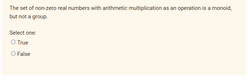 The set of non-zero real numbers with arithmetic multiplication as an operation is a monoid,
but not a group.
Select one:
O True
O False