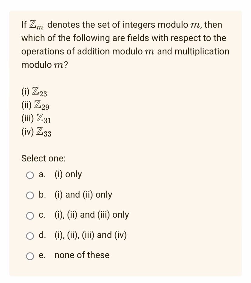 If Zm denotes the set of integers modulo m, then
which of the following are fields with respect to the
operations of addition modulo m and multiplication
modulo m?
(i) Z23
(ii) Z29
(iii) Z31
(iv) Z33
Select one:
O a. (i) only
b.
○ c.
(i) and (ii) only
(i), (ii) and (iii) only
O d.
O e. none of these
(i), (ii), (iii) and (iv)