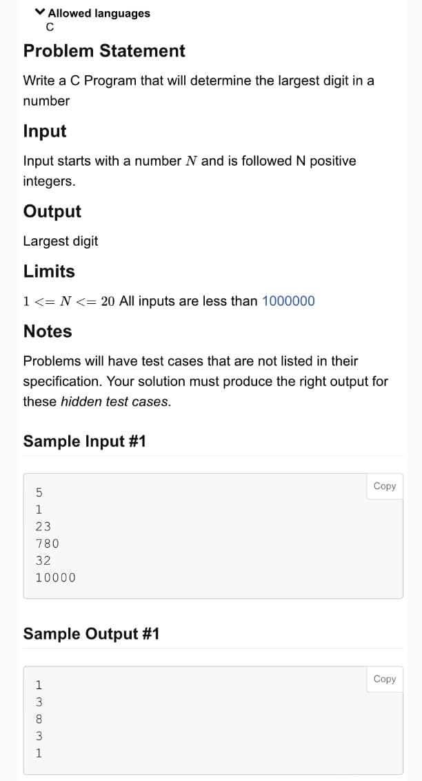 ✓ Allowed languages
C
Problem Statement
Write a C Program that will determine the largest digit in a
number
Input
Input starts with a number N and is followed N positive
integers.
Output
Largest digit
Limits
1 <= N <= 20 All inputs are less than 1000000
Notes
Problems will have test cases that are not listed in their
specification. Your solution must produce the right output for
these hidden test cases.
Sample Input #1
5
1
23
780
32
10000
Sample Output #1
1
8
3
1
Copy
Copy