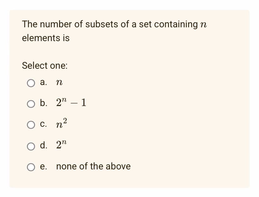 The number of subsets of a set containing n
elements is
Select one:
O a. n
O b. 2 - 1
O c. n²
O d.
2n
O e. none of the above