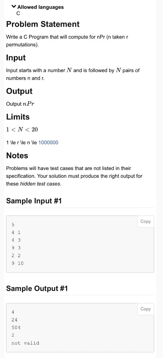 ✓ Allowed languages
C
Problem Statement
Write a C Program that will compute for npr (n taken r
permutations).
Input
Input starts with a number N and is followed by N pairs of
numbers n and r.
Output
Output n Pr
Limits
1 <N< 20
1 \le r \le n \le 1000000
Notes
Problems will have test cases that are not listed in their
specification. Your solution must produce the right output for
these hidden test cases.
Sample Input #1
5
4 1
4 3
9 3
2 2
9 10
Sample Output #1
4
24
504
2
not valid
Copy
Copy