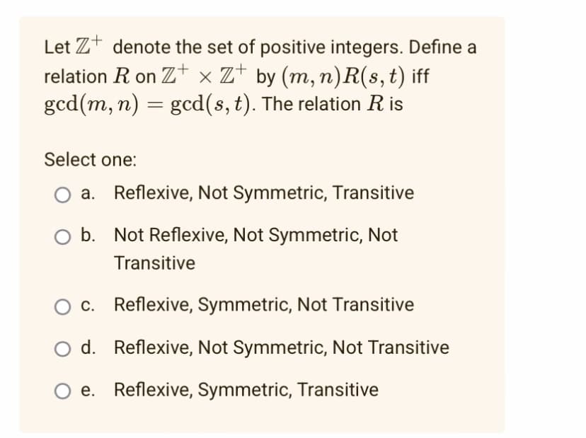 Let Z denote the set of positive integers. Define a
relation R on Z+xZ+ by (m, n)R(s, t) iff
gcd(m, n) = gcd(s, t). The relation Ris
Select one:
a. Reflexive, Not Symmetric, Transitive
b. Not Reflexive, Not Symmetric, Not
Transitive
O c. Reflexive, Symmetric, Not Transitive
d. Reflexive, Not Symmetric, Not Transitive
e. Reflexive, Symmetric, Transitive