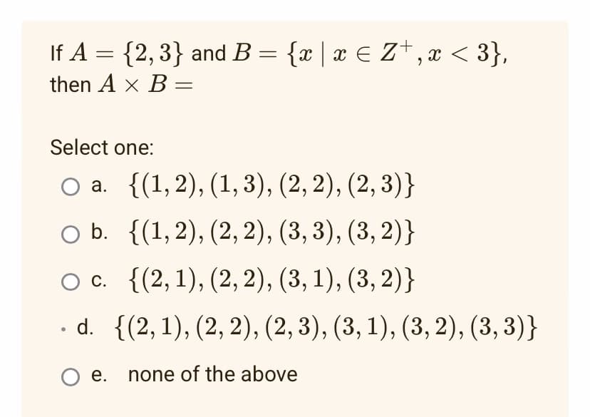 If A = {2,3} and B = {x | x ≤ Z+,x <3},
then A x B=
Select one:
O a. {(1,2), (1,3), (2, 2), (2,3)}
O b. {(1,2), (2, 2), (3, 3), (3, 2)}
O c. {(2, 1), (2, 2), (3, 1), (3, 2)}
. d.
{(2, 1), (2, 2), (2, 3), (3, 1), (3, 2), (3, 3)}
O e. none of the above