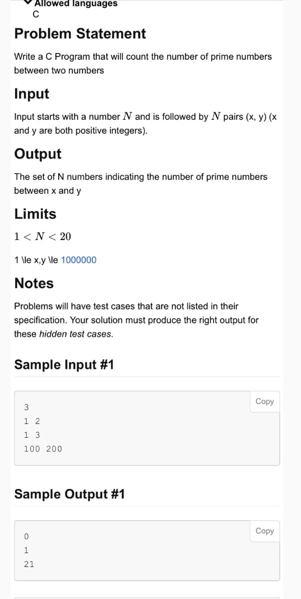 Allowed languages
C
Problem Statement
Write a C Program that will count the number of prime numbers
between two numbers
Input
Input starts with a number N and is followed by N pairs (x, y) (x
and y are both positive integers).
Output
The set of N numbers indicating the number of prime numbers
between x and y
Limits
1 < N < 20
1 \le x,y \le 1000000
Notes
Problems will have test cases that are not listed in their
specification. Your solution must produce the right output for
these hidden test cases.
Sample Input #1
3
1 2
1 3
100 200
Sample Output #1
0
1
21
Copy
Copy