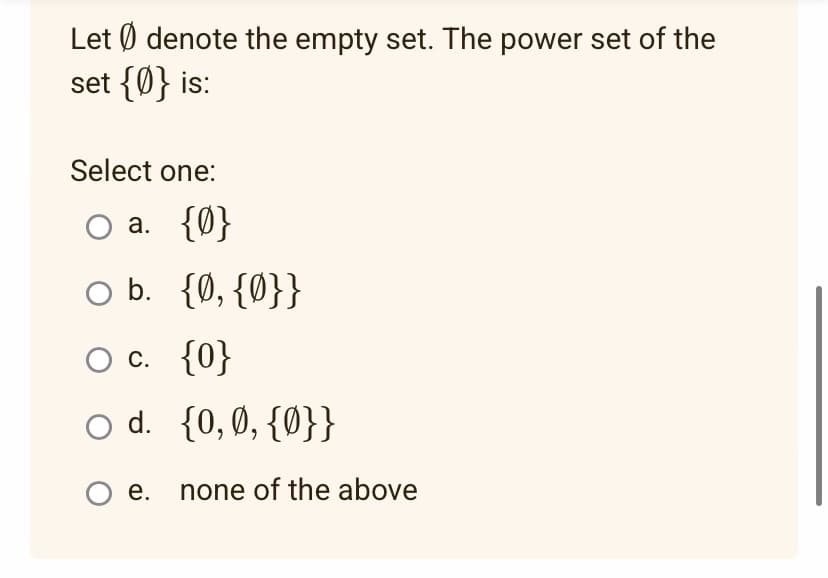 Let denote the empty set. The power set of the
set {0} is:
Select one:
○a. {0}
b. {0, {0}}
O c.
{0}
O d.
{0, 0, {0}}
O e. none of the above