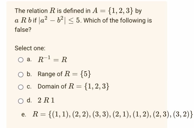 The relation R is defined in A = {1, 2, 3} by
a R b if |a² − b²| ≤ 5. Which of the following is
false?
Select one:
a. R¹ = R
O b. Range of R = {5}
c.
Domain of R = {1, 2, 3}
2 R1
O d.
e. R={(1,1),(2, 2), (3, 3), (2, 1), (1, 2), (2, 3), (3, 2)}