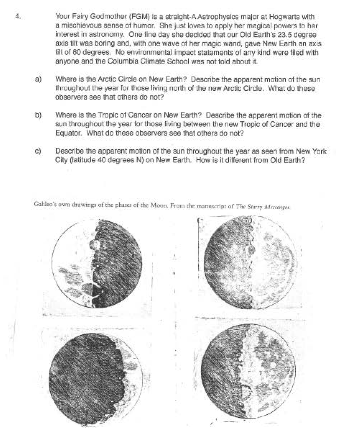 4.
a)
b)
Your Fairy Godmother (FGM) is a straight-A Astrophysics major at Hogwarts with
a mischievous sense of humor. She just loves to apply her magical powers to her
interest in astronomy. One fine day she decided that our Old Earth's 23.5 degree
axis tillt was boring and, with one wave of her magic wand, gave New Earth an axis
tilt of 60 degrees. No environmental impact statements of any kind were filed with
anyone and the Columbia Climate School was not told about it.
Where is the Arctic Circle on New Earth? Describe the apparent motion of the sun
throughout the year for those living north of the new Arctic Circle. What do these
observers see that others do not?
Where is the Tropic of Cancer on New Earth? Describe the apparent motion of the
sun throughout the year for those living between the new Tropic of Cancer and the
Equator. What do these observers see that others do not?
Describe the apparent motion of the sun throughout the year as seen from New York
City (latitude 40 degrees N) on New Earth. How is it different from Old Earth?
Galileo's own drawings of the phases of the Moon. From the manuscript of The Starry Messenger