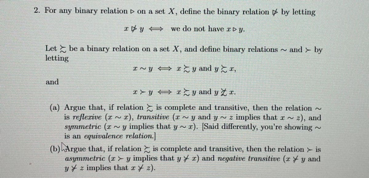 2. For any binary relation ▷ on a set X, define the binary relation by letting
xy ⇒ we do not have Dy.
Let be a binary relation on a set X, and define binary relations and by
letting
I~Y
Iy and yr,
and
I>y⇒ I≥ y and y Z x.
(a) Argue that, if relation is complete and transitive, then the relation
is reflexive (rr), transitive (r~y and y~ z implies that ~ z), and
symmetric (ry implies that yr). [Said differently, you're showing ~
is an equivalence relation.]
(b) Argue that, if relation is complete and transitive, then the relation > is
asymmetric (ry implies that yr) and negative transitive (ry and
y z implies that xz).