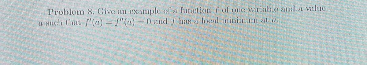 Problem 8. Give an example of a function f of one variable and a value
a such that f'(a) = f'(a) = 0 and f has a local minimum at a.