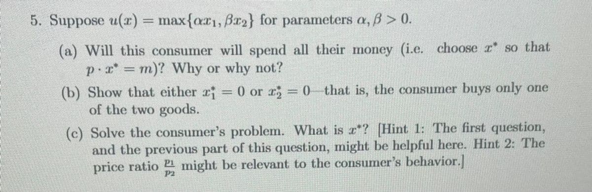 5. Suppose u(x) = max{ar₁, ßr2} for parameters a, ß > 0).
(a) Will this consumer will spend all their money (i.e. choose z so that
px = m)? Why or why not?
(b) Show that either r = 0 or r2 = 0 that is, the consumer buys only one
of the two goods.
(c) Solve the consumer's problem. What is z? [Hint 1: The first question,
and the previous part of this question, might be helpful here. Hint 2: The
price ratio might be relevant to the consumer's behavior.]