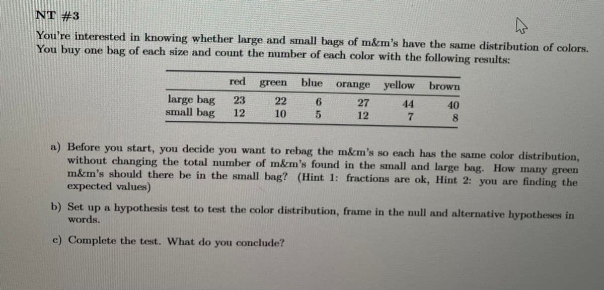 NT #3
You're interested in knowing whether large and small bags of m&m's have the same distribution of colors.
You buy one bag of each size and count the number of each color with the following results:
large bag
small bag
red
23
12
green blue
22
10
6
5
orange yellow
27
44
12
7
brown
40
8
a) Before you start, you decide you want to rebag the m&m's so each has the same color distribution,
without changing the total number of m&m's found in the small and large bag. How many green
m&m's should there be in the small bag? (Hint 1: fractions are ok, Hint 2: you are finding the
expected values)
b) Set up a hypothesis test to test the color distribution, frame in the null and alternative hypotheses in
words.
c) Complete the test. What do you conclude?