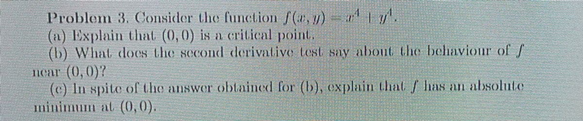 Problem 3. Consider the function /(1,7)
(a) Explain that (0,0) is a critical point.
(b) What does the second derivative test say about the behaviour of f
near (0,0)?
(c) In spite of the answer obtained for (b), explain that has an absolute
minimum at (0,0).