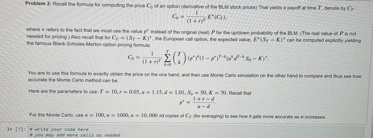 Problem 2: Recall the formula for computing the price Co of an option (derivative of the BLM stock prices) That yields a payoff at time T, denote by CT:
1
where* refers to the fact that we must use the value p* instead of the original (real) P for the up/down probability of the BLM. (The real value of P is not
needed for pricing.) Also recall that for CT = (ST-K)+, the European call option, the expected value, E* (ST-K) can be computed explicitly yielding
the famous Black-Scholes-Merton option pricing formula:
Co =
Co=
In [7] # write your code here
4
(1 + r)T
For the Monte Carlo, use n = 100, n = 1000, n
=
#you may add more cells as needed
E* (CT),
1
=
(1 + n) ≤ ( 7 ) ² (1 - ²)² + (x^² d² * So - K)*.
Σ(1)
6-pr
(1+r)T
You are to use this formula to exactly obtain the price on the one hand, and then use Monte Carlo simulation on the other hand to compare and thus see how
accurate the Monte Carlo method can be.
Here are the parameters to use: T = 10, r = 0.05, u = 1.15, d = 1.01, So = 50, K = 70. Recall that
p* =
1+r-d
u-d
10,000 iid copies of CT (for averaging) to see how it gets more accurate as n increases.