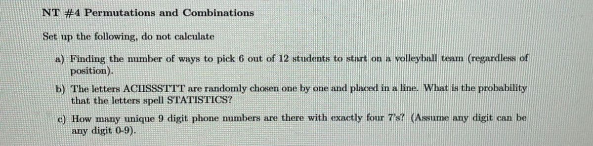 NT #4 Permutations and Combinations
Set up the following, do not calculate
a) Finding the number of ways to pick 6 out of 12 students to start on a volleyball team (regardless of
position).
b) The letters ACIISSSTTT are randomly chosen one by one and placed in a line. What is the probability
that the letters spell STATISTICS?
c) How many unique 9 digit phone numbers are there with exactly four 7's? (Assume any digit can be
any digit 0-9).