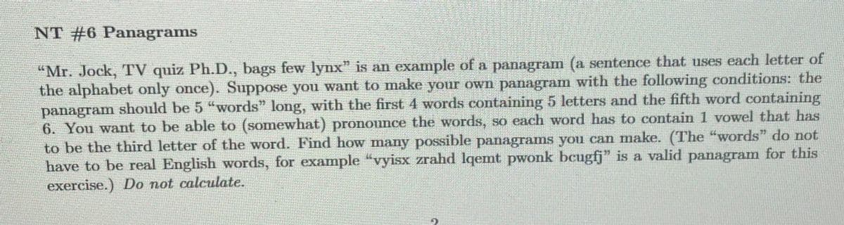 NT #6 Panagrams
"Mr. Jock, TV quiz Ph.D., bags few lynx" is an example of a panagram (a sentence that uses each letter of
the alphabet only once). Suppose you want to make your own panagram with the following conditions: the
panagram should be 5 "words" long, with the first 4 words containing 5 letters and the fifth word containing
6. You want to be able to (somewhat) pronounce the words, so each word has to contain 1 vowel that has
to be the third letter of the word. Find how many possible panagrams you can make. (The "words" do not
have to be real English words, for example "vyisx zrahd lqemt pwonk bcugfj" is a valid panagram for this
exercise.) Do not calculate.