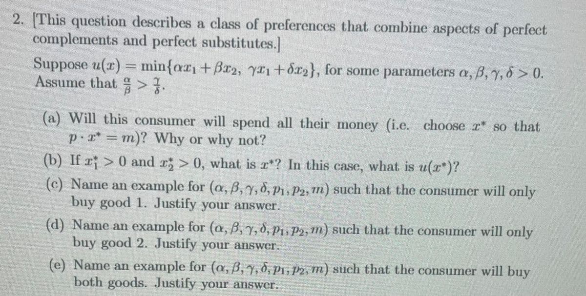 2. [This question describes a class of preferences that combine aspects of perfect
complements and perfect substitutes.]
Suppose u(x) = min{arı + ßr2, yz₁+z2}, for some parameters a, ß, 7, 6 > 0.
Assume that > 7.
(a) Will this consumer will spend all their money (i.e. choose z so that
p·x* = m)? Why or why not?
(b) If r¡ > 0 and î; > 0, what is z*? In this case, what is u(z)?
(c) Name an example for (a, ß, 7, 8, P₁, P2, m) such that the consumer will only
buy good 1. Justify your answer.
(d) Name an example for (a, 6, 7, 8, P₁, P₂, m) such that the consumer will only
buy good 2. Justify your answer.
(e) Name an example for (a, ß, y, d, P1, P2, m) such that the consumer will buy
both goods. Justify your answer.