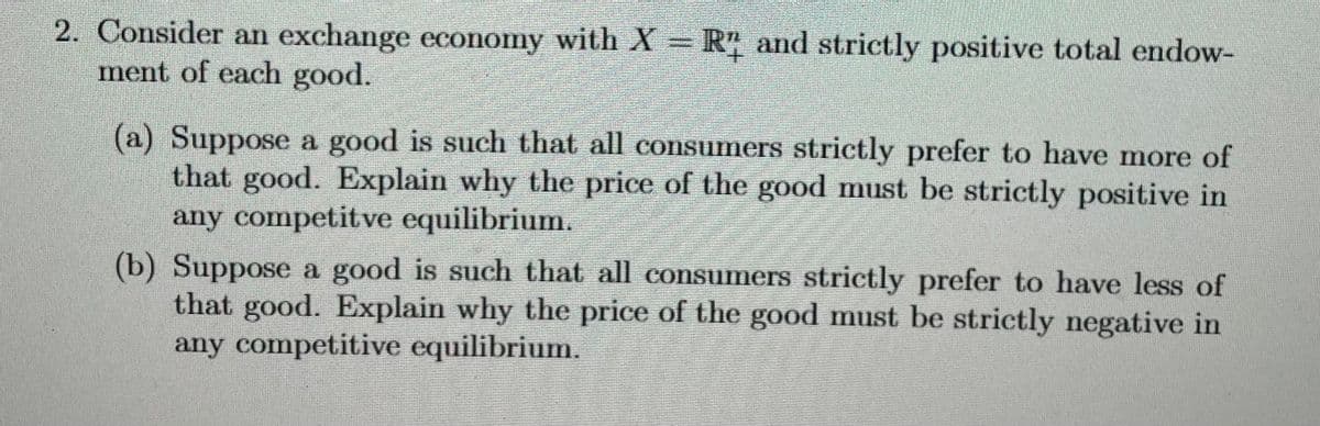 2. Consider an exchange economy with X = R2 and strictly positive total endow-
ment of each good.
(a) Suppose a good is such that all consumers strictly prefer to have more of
that good. Explain why the price of the good must be strictly positive in
any competitve equilibrium.
(b) Suppose a good is such that all consumers strictly prefer to have less of
that good. Explain why the price of the good must be strictly negative in
any competitive equilibrium.