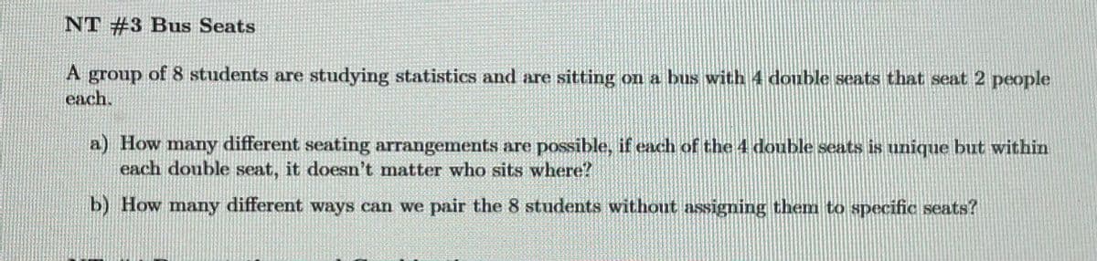 NT #3 Bus Seats
A group of 8 students are studying statistics and are sitting on a bus with 4 double seats that seat 2 people
each.
a) How many different seating arrangements are possible, if each of the 4 double seats is unique but within
each double seat, it doesn't matter who sits where?
b) How many different ways can we pair the 8 students without assigning them to specific seats?