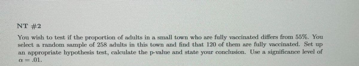 NT #2
You wish to test if the proportion of adults in a small town who are fully vaccinated differs from 55%. You
select a random sample of 258 adults in this town and find that 120 of them are fully vaccinated. Set up
an appropriate hypothesis test, calculate the p-value and state your conclusion. Use a significance level of
a = .01.