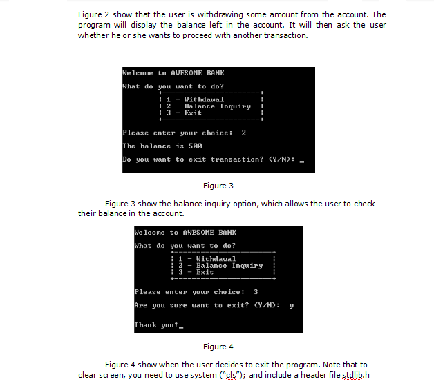 Figure 2 show that the user is withdrawing some amount from the account. The
program will display the balance left in the account. It will then ask the user
whether he or she wants to proceed with another transaction.
Welcome to AWESOME BANK
What do you want to do?
I 1
: 2
: 3 - Exit
Vithdawal
Balance Inquiry
Please enter your choice:
The balance is 500
2
Do you want to exit transaction? CY/N):
Figure 3
Figure 3 show the balance inquiry option, which allows the user to check
their balance in the account.
We lcome to AWESOME BANK
What do you want to do?
1 - Withdawal
! 2 - Balance Inquiry
I 3
Exit
Please enter your c ho ice:
3
Are you sure vant to exit? (Y/N):
Thank yout.
Figure 4
Figure 4 show when the user decides to exit the program. Note that to
clear screen, you need to use system ("cls"); and include a header file stdlib.h
