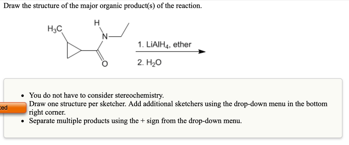 Draw the structure of the major organic product(s) of the reaction.
H3C
N-
1. LIAIH4, ether
2. H2о
You do not have to consider stereochemistry.
Draw one structure per sketcher. Add additional sketchers using the drop-down menu in the bottom
right corner.
Separate multiple products using the + sign from the drop-down menu.
ted
