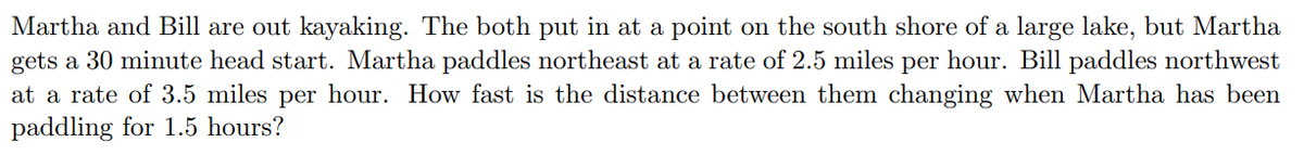 Martha and Bill are out kayaking. The both put in at a point on the south shore of a large lake, but Martha
gets a 30 minute head start. Martha paddles northeast at a rate of 2.5 miles per hour. Bill paddles northwest
at a rate of 3.5 miles per hour. How fast is the distance between them changing when Martha has been
paddling for 1.5 hours?
