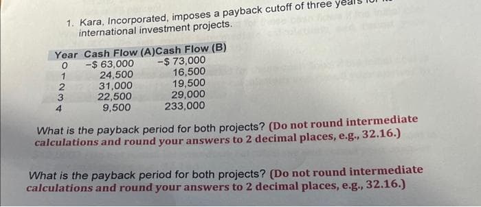 1. Kara, Incorporated, imposes a payback cutoff of three
international investment projects.
Year Cash Flow (A)Cash Flow (B)
-$ 73,000
0
1
2
3
4
$63,000
24,500
31,000
22,500
9,500
16,500
19,500
29,000
233,000
What is the payback period for both projects? (Do not round intermediate
calculations and round your answers to 2 decimal places, e.g., 32.16.)
What is the payback period for both projects? (Do not round intermediate
calculations and round your answers to 2 decimal places, e.g., 32.16.)