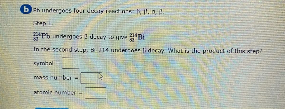 b Pb undergoes four decay reactions: B, B, a, ß.
Step 1.
Pb undergoes B decay to give Bi
214
83
82
In the second step, Bi-214 undergoes B decay. What is the product of this step?
symbol =
mass number =
atomic number =
