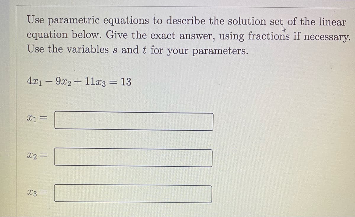 Use parametric equations to describe the solution set of the linear
equation below. Give the exact answer, using fractions if necessary.
Use the variables s and t for your parameters.
4x1 – 9x2 + 1lx3 = 13
X2 =
x3 =
