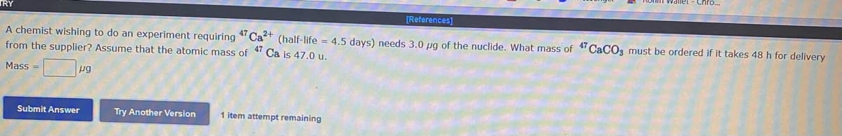 TRY
[References]
A chemist wishing to do an experiment requiring " Cat (half-life = 4.5 days) needs 3.0 ug of the nuclide. What mass of "CaCO3 must be ordered if it takes 48h for delivery
from the supplier? Assume that the atomic mass of
Ca is 47.0 u.
Mass =
Submit Answer
Try Another Version
1 item attempt remaining
