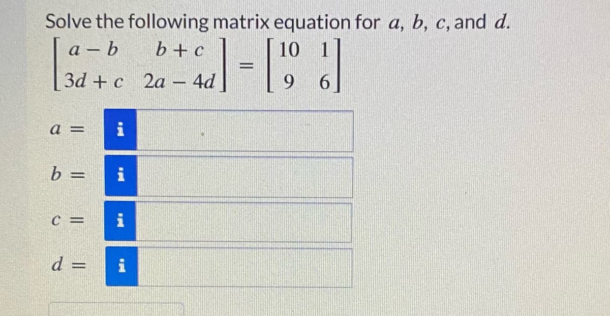 Solve the following matrix equation for a, b, c, and d.
a – b
b+c
10
|
3d + c 2a – 4d
6.
-
a =
b =
i
%3D
C =
d =
