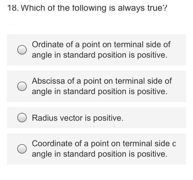 18. Which of the tollowing is always true?
Ordinate of a point on terminal side of
angle in standard position is positive.
Abscissa of a point on terminal side of
angle in standard position is positive.
Radius vector is positive.
Coordinate of a point on terminal side c
angle in standard position is positive.
