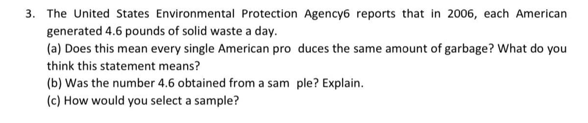 3. The United States Environmental Protection Agency6 reports that in 2006, each American
generated 4.6 pounds of solid waste a day.
(a) Does this mean every single American pro duces the same amount of garbage? What do you
think this statement means?
(b) Was the number 4.6 obtained from a sam ple? Explain.
(c) How would you select a sample?
