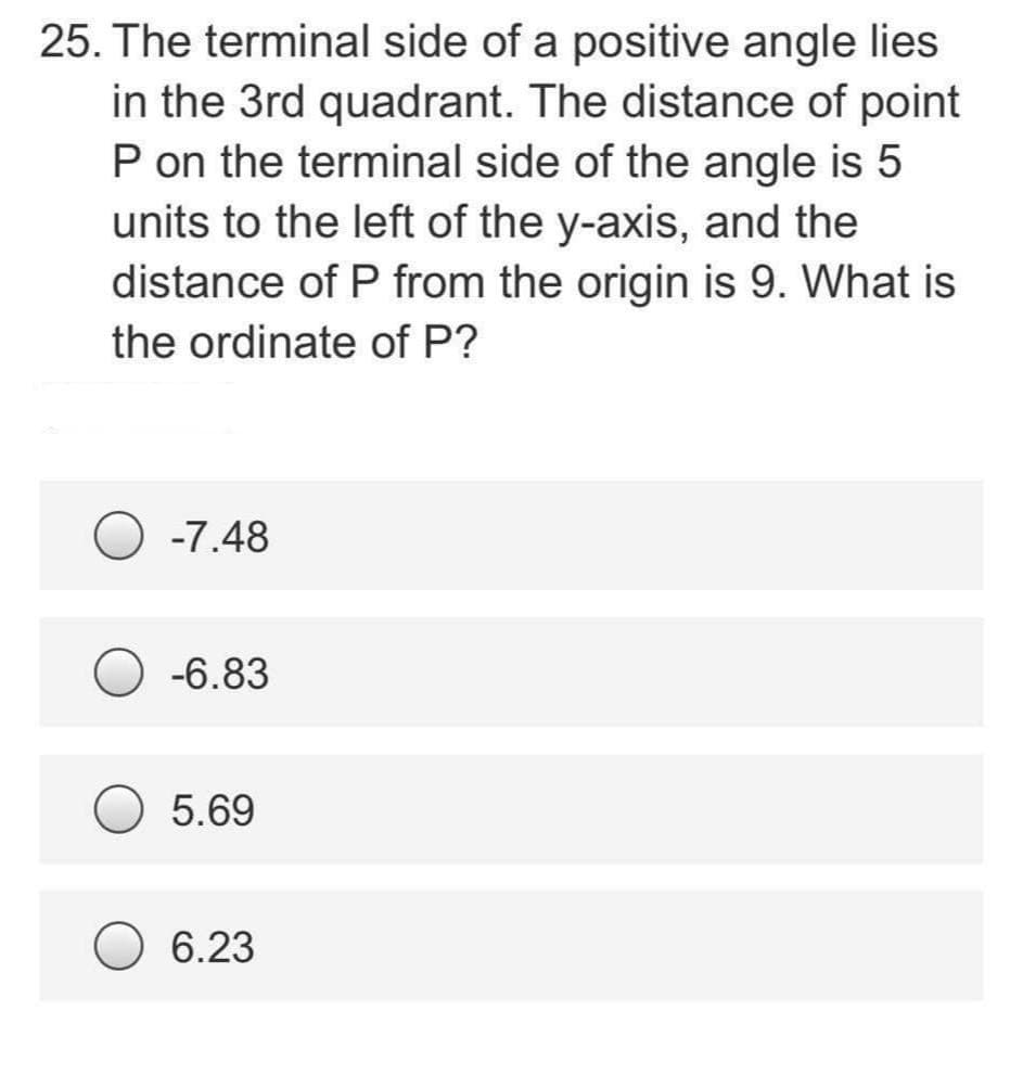 25. The terminal side of a positive angle lies
in the 3rd quadrant. The distance of point
P on the terminal side of the angle is 5
units to the left of the y-axis, and the
distance of P from the origin is 9. What is
the ordinate of P?
-7.48
-6.83
5.69
6.23
