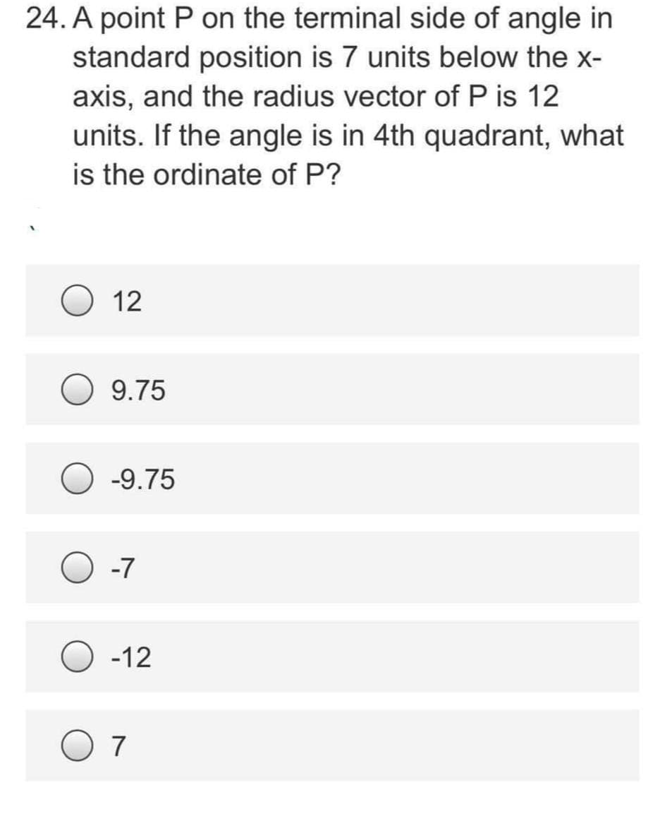 24. A point P on the terminal side of angle in
standard position is 7 units below the x-
axis, and the radius vector of P is 12
units. If the angle is in 4th quadrant, what
is the ordinate of P?
12
9.75
-9.75
-7
-12
7
