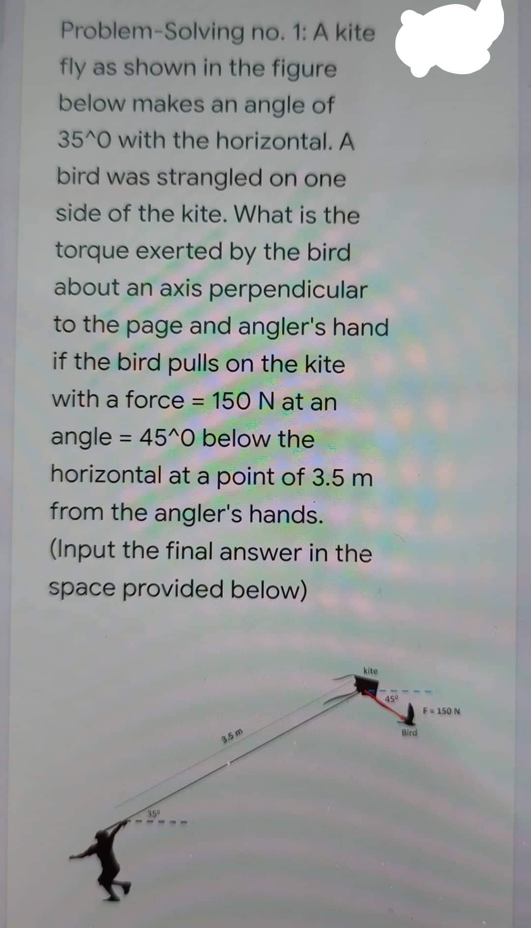 Problem Solving no. 1: A kite
fly as shown in the figure
below makes an angle of
35^0 with the horizontal. A
bird was strangled on one
side of the kite. What is the
torque exerted by the bird
about an axis perpendicular
to the page and angler's hand
if the bird pulls on the kite
with a force = 150 N at an
angle = 45^0 below the
horizontal at a point of 3.5 m
from the angler's hands.
(Input the final answer in the
space provided below)
kite
1.
350
3.5 m
45⁰
Bird
F = 150 N