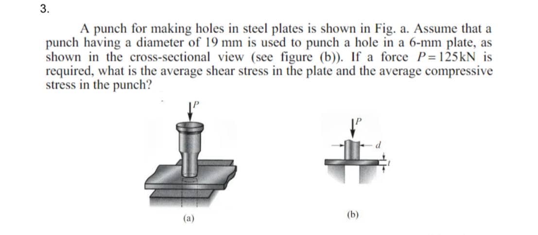 3.
A punch for making holes in steel plates is shown in Fig. a. Assume that a
punch having a diameter of 19 mm is used to punch a hole in a 6-mm plate, as
shown in the cross-sectional view (see figure (b)). If a force P=125kN is
required, what is the average shear stress in the plate and the average compressive
stress in the punch?
(b)
(a)
