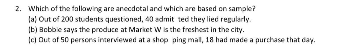 2. Which of the following are anecdotal and which are based on sample?
(a) Out of 200 students questioned, 40 admit ted they lied regularly.
(b) Bobbie says the produce at Market W is the freshest in the city.
(c) Out of 50 persons interviewed at a shop ping mall, 18 had made a purchase that day.
