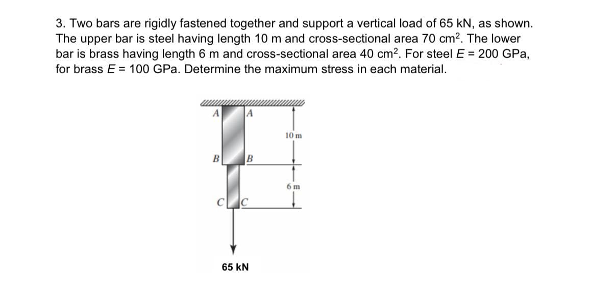 3. Two bars are rigidly fastened together and support a vertical load of 65 kN, as shown.
The upper bar is steel having length 10 m and cross-sectional area 70 cm². The lower
bar is brass having length 6 m and cross-sectional area 40 cm². For steel E = 200 GPa,
for brass E= 100 GPa. Determine the maximum stress in each material.
A]
A
10 m
B
B
6 m
65 KN